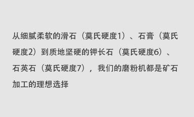 從細(xì)膩柔軟的滑石（莫氏硬度1）、石膏（莫氏硬度2）到質(zhì)地堅(jiān)硬的鉀長(zhǎng)石（莫氏硬度6）、石英石（莫氏硬度7），我們的磨粉機(jī)都是礦石加工的理想選擇。
